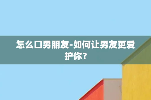 怎么口男朋友-如何让男友更爱护你？