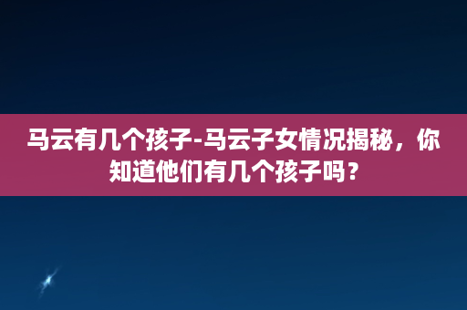 马云有几个孩子-马云子女情况揭秘，你知道他们有几个孩子吗？