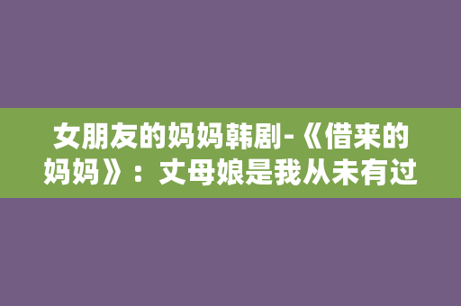 女朋友的妈妈韩剧-《借来的妈妈》：丈母娘是我从未有过的妈妈