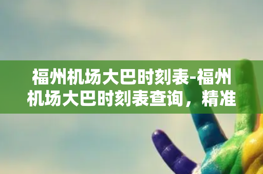 福州机场大巴时刻表-福州机场大巴时刻表查询，精准快捷无需烦恼