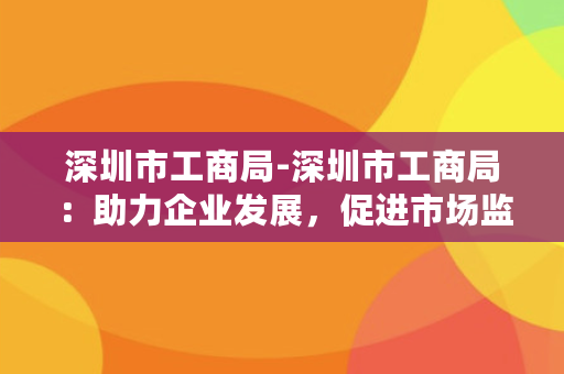 深圳市工商局-深圳市工商局：助力企业发展，促进市场监管