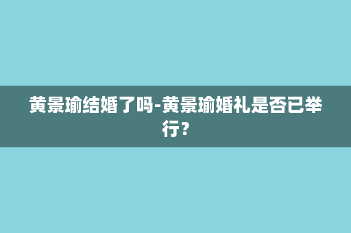 黄景瑜结婚了吗-黄景瑜婚礼是否已举行？