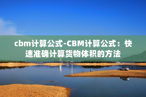 cbm计算公式-CBM计算公式：快速准确计算货物体积的方法