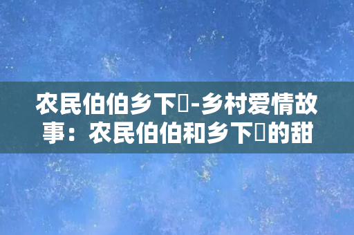 农民伯伯乡下妺-乡村爱情故事：农民伯伯和乡下妺的甜蜜生活