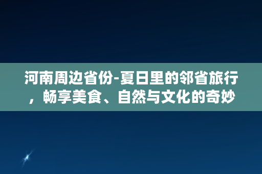 河南周边省份-夏日里的邻省旅行，畅享美食、自然与文化的奇妙之旅