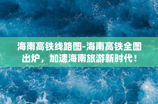 海南高铁线路图-海南高铁全图出炉，加速海南旅游新时代！