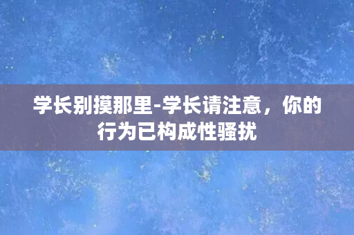 学长别摸那里-学长请注意，你的行为已构成性骚扰