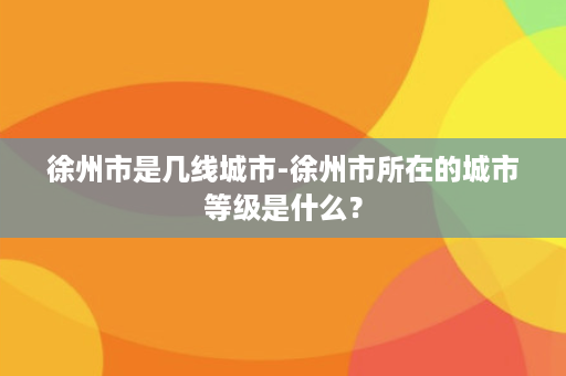 徐州市是几线城市-徐州市所在的城市等级是什么？