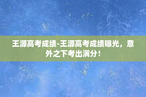 王源高考成绩-王源高考成绩曝光，意外之下考出满分！