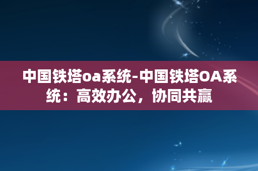 中国铁塔oa系统-中国铁塔OA系统：高效办公，协同共赢